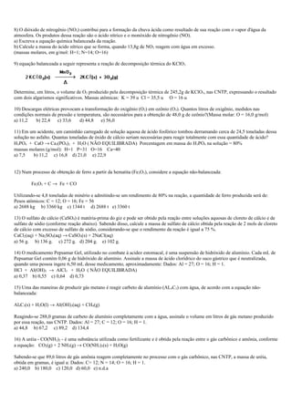8) O dióxido de nitrogênio (NO2) contribui para a formação da chuva ácida como resultado de sua reação com o vapor d'água da
atmosfera. Os produtos dessa reação são o ácido nítrico e o monóxido de nitrogênio (NO).
a) Escreva a equação química balanceada da reação.
b) Calcule a massa do ácido nítrico que se forma, quando 13,8g de NO2 reagem com água em excesso.
(massas molares, em g/mol: H=1; N=14; O=16)
9) equação balanceada a seguir representa a reação de decomposição térmica do KClO3.
Determine, em litros, o volume de O2 produzido pela decomposição térmica de 245,2g de KClO3, nas CNTP, expressando o resultado
com dois algarismos significativos. Massas atômicas: K = 39 u Cl = 35,5 u O = 16 u
10) Descargas elétricas provocam a transformação do oxigênio (O2) em ozônio (O3). Quantos litros de oxigênio, medidos nas
condições normais de pressão e temperatura, são necessários para a obtenção de 48,0 g de ozônio?(Massa molar: O = 16,0 g/mol)
a) 11,2 b) 22,4 c) 33,6 d) 44,8 e) 56,0
11) Em um acidente, um caminhão carregado de solução aquosa de ácido fosfórico tombou derramando cerca de 24,5 toneladas dessa
solução no asfalto. Quantas toneladas de óxido de cálcio seriam necessárias para reagir totalmente com essa quantidade de ácido?
H3PO4 + CaO → Ca3(PO4)2 + H2O ( NÃO EQUILIBRADA) Porcentagem em massa do H3PO4 na solução = 80%
massas molares (g/mol): H=1 P=31 O=16 Ca=40
a) 7,5 b) 11,2 c) 16,8 d) 21,0 e) 22,9
12) Num processo de obtenção de ferro a partir da hematita (Fe2O3), considere a equação não-balanceada:
Fe2O3 + C → Fe + CO
Utilizando-se 4,8 toneladas de minério e admitindo-se um rendimento de 80% na reação, a quantidade de ferro produzida será de:
Pesos atômicos: C = 12; O = 16; Fe = 56
a) 2688 kg b) 3360 kg c) 1344 t d) 2688 t e) 3360 t
13) O sulfato de cálcio (CaSO4) é matéria-prima do giz e pode ser obtido pela reação entre soluções aquosas de cloreto de cálcio e de
sulfato de sódio (conforme reação abaixo). Sabendo disso, calcule a massa de sulfato de cálcio obtida pela reação de 2 mols de cloreto
de cálcio com excesso de sulfato de sódio, considerando-se que o rendimento da reação é igual a 75 %.
CaCl2(aq) + Na2SO4(aq) → CaSO4(s) + 2NaCl(aq)
a) 56 g. b) 136 g. c) 272 g. d) 204 g. e) 102 g.
14) O medicamento Pepsamar Gel, utilizado no combate à acidez estomacal, é uma suspensão de hidróxido de alumínio. Cada mL de
Pepsamar Gel contém 0,06 g de hidróxido de alumínio. Assinale a massa de ácido clorídrico do suco gástrico que é neutralizada,
quando uma pessoa ingere 6,50 mL desse medicamento, aproximadamente: Dados: Al = 27; O = 16; H = 1.
HCl + Al(OH)3 → AlCl3 + H2O ( NÃO EQUILIBRADA)
a) 0,37 b) 0,55 c) 0,64 d) 0,73
15) Uma das maneiras de produzir gás metano é reagir carbeto de alumínio (AL4C3) com água, de acordo com a equação não-
balanceada:
Al4C3(s) + H2O(l) → Al(OH)3(aq) + CH4(g)
Reagindo-se 288,0 gramas de carbeto de alumínio completamente com a água, assinale o volume em litros de gás metano produzido
por essa reação, nas CNTP. Dados: Al = 27; C = 12; O = 16; H = 1.
a) 44,8 b) 67,2 c) 89,2 d) 134,4
16) A uréia - CO(NH2)2 - é uma substância utilizada como fertilizante e é obtida pela reação entre o gás carbônico e amônia, conforme
a equação: CO2(g) + 2 NH3(g) → CO(NH2)2(s) + H2O(g)
Sabendo-se que 89,6 litros de gás amônia reagem completamente no processo com o gás carbônico, nas CNTP, a massa de uréia,
obtida em gramas, é igual a: Dados: C= 12; N = 14; O = 16; H = 1.
a) 240,0 b) 180,0 c) 120,0 d) 60,0 e) n.d.a
 