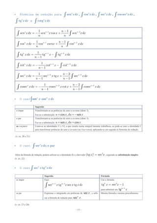 - 13 -
 Fórmulas de redução para n
x dxsenò , n
x dxcosò , secn
x dxò , cos secn
x dxò ,
tgn
x dxò e cotgn
x dxò
1 21 1
cosn n nn
sen x dx sen x x sen x dx
n n
- --
= - +ò ò
1 21 1
cos cos cosn n nn
x dx xsenx x dx
n n
- --
= +ò ò
1 21
tg tg tg
1
n n n
x dx x x dx
n
- -
= -
-ò ò
1 21
cot cot cot
1
n n n
x dx x x dx
n
- -
= - -
-ò ò
2 21 2
sec sec tg sec
1 1
n n nn
x dx x x x dx
n n
- --
= +
- -ò ò
2 21 2
cosec cosec cot cosec
1 1
n n nn
x dx x x x dx
n n
- --
= - +
- -ò ò
 O caso sen cosn m
x x dx
Sugestão
n ímpar Transformam-se as potências de seno a co-seno (ident. I).
Faz-se a substituição cos , senu x du x   .
n par Transformam-se as potências de seno a co-seno (ident. I).
Faz-se a substituição sen , cosu x du x  .
m e n pares Usam-se as identidades V e VI, o que resulta numa integral bastante trabalhosa, ou pode-se usar a identidade I
para transformar potências de seno a co-seno (ou vice-versa), aplicando-se em seguida as fórmulas de redução.
(v. ex. 20 e 21)
 O caso n
x dx nsec , parò
Além da fórmula de redução, podem utilizar-se a identidade II e a derivada ( ) 2
tg ’ = secx x , seguindo-se substituição simples.
(v. ex. 22)
 O caso n m
x x dxsec tgò
Sugestão Fórmula
m ímpar Faça
1 1
sec tg sec tgn m
x x x x dx- -
ò
Use a fórmula
x x2 2
tg sec 1= -
para substituir em 1
tgm
x
m par Expressar o integrando em potências de secx , e utili-
zar a fórmula de redução para secn
x .
Mesma fórmula e mesmo procedimento.
(v. ex. 23 e 24)
 