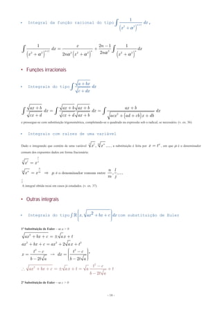 - 18 -
 Integral da função racional do tipo
( )
1
2 2
1
n
dx
x
+
+
ò

,
( ) ( ) ( )
1 2
2 2 2 2 2 2 2
1 2 1 1
22
n n n
x n
dx dx
nx n x x
+
-
= +
+ + +
ò ò   
 Funções irracionais
 Integrais do tipo
a bx
dx
c dx
+
+
ò
( )2
ax b ax b ax b ax b
dx dx dx
cx d cx d ax b acx ad cb x db
+ + + +
= =
+ + + + + +
ò ò ò
e prossegue-se com substituição trigonométrica, completando-se o quadrado na expressão sob o radical, se necessário. (v. ex. 36)
 Integrais com raízes de uma variável
Dado o integrando que contém de uma variável ,
j ml n
x x , a substituição é feita por x tm
= , em que  é o denominador
comum dos expoentes dados em forma fracionária:
é o denominador comum entre , ,
l
j l j
n
m n m
x x
n l
x x
m j
m
=
=  

A integral obtida recai em casos já estudados. (v. ex. 37)
 Outras integrais
 Integrais do tipo 2,x ax bx c dx
æ ö÷ç ÷+ +çò ÷ç ÷çè ø
 com substituição de Euler
1ª Substituição de Euler – se a > 0
2
2 2 2
2 2
2
2 2
ax bx c ax t
ax bx c ax ax t
t c t c
x dx
b t a b t a
+ + =  +
+ + = + +
æ ö- - ÷ç ÷=  = ç ÷ç ÷çè ø- -
'
2
2
2
t c
ax bx c ax t a t
b t a
-
 + + =  + = +
-
2ª Substituição de Euler – se c > 0
 