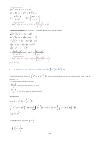 - 19 -
2
2 2 2
2 2
2
2
2
2 2
2
ax bx c xt c
ax bx c x t t cx c
t c b t
t c b
ax bx c xt c t c
a t
c b
x dx
a t a t
+ + = 
+ + = + +
æ ö- - ÷ç ÷ç=  = ÷ç ÷ç ÷- -ç
-
 + + =  = +
-
è ø
'
3ª Substituição de Euler – se a > 0 ou a < 0, com  e  como raízes reais do trinômio
( )
( )( )
( )( ) ( )
( )( ) ( )
( ) ( )
( )
2
2
2
2
2
2
2
2
2 2
2 2
ax bx c x t
ax bx c a x x
a x x x t
a x x x t
a x
a t
ax bx
x t
a t a t
x t dx
a t a t
c x t t
a t
a
a b
a b a
a b a
b a
b a
b
b a
a
a
a a
+ + = -
+ + = - -
 - - = -
- - = -
- = -
æ ö æ ö- -÷ ÷ç ç÷ ÷= -  =ç ç÷ ÷ç ç÷ ÷ç ç- -è ø
æ ö- ÷ç ÷ + + = - = -ç ÷ç ÷ç -è ø
è ø
'
(v. ex. 38 a 40)
 Integração do binômio diferencial ( )
p
m n
x a bx dx+ò
A integral do binômio diferencial ( )
p
m n
x a bx dx+ò pode ser reduzido à integral de uma função racional, se m, n e p são
racionais, e se:
– p é inteiro (positivo, negativo ou zero);
–
1m
n
+
é inteiro (positivo, negativo ou zero);
–
1m
p
n
+
+ é inteiro (positivo, negativo ou zero).
Procedimento:
Faz-se
1 1
11
,n n
x z dx z dz
n
-
= =
( ) ( ) ( )
1
1
1
1
1 1p p p
m n qn
n
x a bx dx z a bz dz z a bz dz
n n
q z
-
-
+ = + = +
 =
ò ò ò
1º CASO: p é inteiro, q racional,
r
q
s
= .
,
r
s
R z z dz
æ ö÷ç ÷ç ÷ç ÷÷çè ø
ò
 