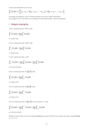 - 21 -
O número de subintervalos n deve ser par.
     0 2 4 2 1 3 1
2 4
3
b
n n na
h
f x dx y y y y y y y y 
          
   
Os métodos são trabalhosos, sendo a Fórmula de Simpson a que oferece melhor aproximação.
Nos exemplos de nº 44 a 46 observa-se sua aplicação em uma integral simples, a título de comparação.
 Integrais impróprias
1) Se f é contínua para todo x a , então
   lim
b
a ab
f x dx f x dx


 
se o limite existir.
2) Se f é contínua para todo x b , então
   lim
b b
aa
f x dx f x dx
 
 
se o limite existir.
3) Se f é contínua para todo x, então
     
0
0
lim lim
b
ab a
f x dx f x dx f x dx

  
   
se os limites existirem.
4) Se f é contínua para todo  ,x a b , então
   0
lim
b b
a a
f x dx f x dx
  
 
se o limite existir.
5) Se f é contínua para todo  ,x a b , então
   0
lim
b b
a a
f x dx f x dx

 


 
se o limite existir.
6) Se f é contínua para todo  ,x a b , exceto num ponto “c”, então
     0 0
lim lim
b c b
a a c
f x dx f x dx f x dx

  

 
   
se os limites existirem.
Quando os limites existem, diz-se que a integral converge (para o ponto de limite). Caso contrário, diz-se que a integral diverge.
(v. ex. 47 a 51)
 