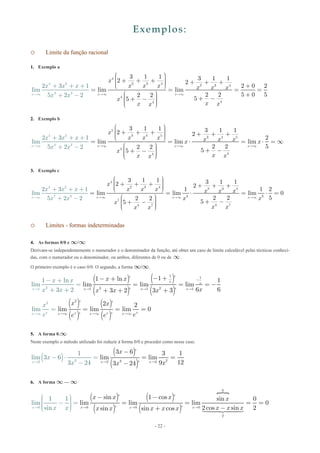 - 22 -
Exemplos:
o Limite da função racional
1. Exemplo a
4
2 3 4 2 3 4
4
4
4
4
4 2
3
3 1 1 3 1 12 2
2 0 2
lim lim
2 2 5 0 52 2
55
2 3 1
lim
5 2 2x x x
x
x x x x x x
x
x
x
x x
xx
x x
x
 ¥ ¥ ¥
æ ö÷ç ÷+ + +ç +
+ + +
+
+ +÷ç ÷ç +è ø
= = = =
æ ö +÷ç + -÷+ -çç ÷è
-
÷ç ø
2. Exemplo b
5 2
4
5
3 4 5 3 4 5
4
44
3
3 1 1 3 1 12 2
2
lim lim lim
2 2 52 2
55
2 3 1
lim
5 2 2x x x x
x
x x x x x xx x
x
x xx x
x x x
x x ¥ ¥ ¥ ¥
æ ö÷ç ÷+ + +ç + + +÷ç ÷çè ø
= = ⋅ = ⋅ = ¥
æ ö÷ç + -÷+ -ç ÷ç ÷çè
+ +
-
ø
+
+
3. Exemplo c
4 2
4
2 3 4 2 3 4
3 3
7
4 74 7
7 3
3 1 1 3 1 12
2 3 1
lim
5
2
1 1 2
lim lim lim 0
2 2 52 2
55
2 2 x x xx
x
x x x x x x
x x
x
x xx
x
x
x x
x x ¥ ¥¥ ¥
æ ö÷ç ÷+ + +ç + + +÷ç ÷çè ø
= = ⋅ = ⋅ =
æ ö÷ç + -÷+ -ç ÷ç ÷ç
+ +
+ -
ø
+
è
o Limites - formas indeterminadas
4. As formas 0/0 e ¥/¥
Derivam-se independentemente o numerador e o denominador da função, até obter um caso de limite calculável pelas técnicas conheci-
das, com o numerador ou o denominador, ou ambos, diferentes de 0 ou de ¥.
O primeiro exemplo é o caso 0/0. O segundo, a forma ¥/¥.
( )
( )
( )
( )31
1 1
3 21 1 1
1 ’1 ln ’ 1
lim lim lim
6 63
1 ln
l
2 ’
i
3 3
m
2 3 ’
x x
x x xx
x x
xx x
x x
x x x
-
  
- +
=
+ +
- +- +
= = = -
+ + +
( )
( )
( )
( )
2
2 ’ 2 ’ 2
lim ll iim m lim 0
’ ’
xx xx xx x x
x x
ee e
x
e ¥ ¥¥ ¥
== = =
5. A forma 0.¥
Neste exemplo o método utilizado foi reduzir à forma 0/0 e proceder como nesse caso.
( )
( )
( ) 232 232
3 6 ’ 3 1
li
1
lim 3 6
3 2
m lim
1293 244 ’x xx
x
x xx
x
 
- ⋅ =
-
-
= =
-
6. A forma ¥ — ¥
( )
( )
( )
( )

0
0
0 0 0
2
sin ’ 1 cos ’ sin 0
lim lim lim 0
2cos sin 2sin ’ si
1 1
lim
sin n cos ’x x xx
x
x
x x x
x x xxx x x x x  
æ ö÷ç ÷- =ç ÷ç ÷
- -
= =
ç
=
+è ø
=
-
 