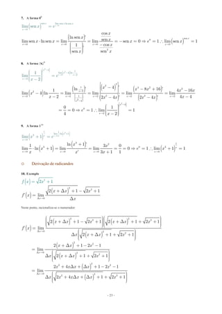 - 23 -
7. A forma 00
( )
( )
( )
0
sen lim sen ln sen
sen
0 0
0
0
0 0
2
cos
ln sen ’ senlim sen ln sen lim lim sen 0 1 lim se
lim
n 1
cos1
’
sense
s n
n
e x
x
x x
x x x
x
x x
x
x xx x x e x
x
xx
x e 
⋅


  
⋅ = = = - =  =  =
æ ö -÷ç ÷ççç ø
=
÷÷è
8. A forma ¥0
( )
( )
( )
( ) ( )
( )
( )
( )
2
2
2
2
4 1
l
2
2
1 4 2
3
22
2 21
im 4 ln
2 2 2
2
2 2
4
0
2
’
2
2
4 ’ln ’ 8 16 ’1 4 16
lim 4 ln lim lim lim lim
2 4 42 4 ’ 2 4 ’
0 1
0
1
lim
1 lim
4
2
2
x
x
x x x x x
x
x
x
x
x
x
x
x x x x x
x
x xx x x x
x
x
e
e

-
æ ö÷ç  
-
-
 ÷ç ÷ç ÷ç ÷÷ç ø
-

è -

é ù
-ê ú - + -ê úë û- = = = =
- -- -
æ ö÷ç ÷= =  =  ç ÷ç ÷ç -è
æ ö÷ç ÷ =ç ÷ç ÷ç
ø
-è ø
( )4
1
-
=
9. A forma 1¥
( ) ( )
( )
( )
( )
3
0
1 1
lim
3 12
3 0 3
0 0
ln 1
3
0
0 0
ln 1 ’1 3 0
lim ln
lim 1
1 lim lim 0 1 lim 1 1
’ 3 1 1
x
x
x x x x
x
x x
x
x x
x e x
x x x
x e 
   
⋅ +

+
⋅ + = = = =  =  +
+ =
=
+
o Derivação de radicandos
10. Exemplo
( )
( )
( )
2
2
0
2
2 1 2 1
’ l m
2 1
i
x
f
x
x
x
f
x
x x
xD 
+ D + - +
=
+
D
=
Neste ponto, racionaliza-se o numerador:
( )
( ) ( )
( )
( )
( )
( )
( )
2 2
2 2
0 2
2
2
2
0 2
2
2
2 2
0 2
2 2
2 1 2 1 2 1 2 1
’ lim
2 1 2 1
2 1 2 1
lim
2 1 2 1
2 4 1 2 1
lim
2 4 1 2 1
x
x
x
x x x x x x
f x
x x x x
x x x
x x x x
x x x x x
x x x x x x
D 
D 
D 
æ öæ ö÷ ÷ç ç+ D + - + ÷ + D + + + ÷ç ç÷ ÷ç ç÷ ÷ç çè øè ø
=
æ ö÷çD + D + + + ÷ç ÷ç ÷çè ø
+ D + - -
=
æ ö÷çD + D + + + ÷ç ÷ç ÷çè ø
+ D + D + - -
=
æ ö÷çD + D + D + + +çççè ø
÷÷÷
 