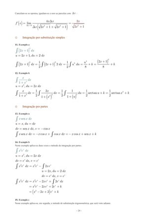 - 24 -
Cancelam-se os opostos, igualam-se a zero as parcelas com xD :
( )
( ) 20 2 2
4 2
’ lim
2 1 2 2 11
x
x x
f x
x x
x
x xD 
D
=
D + + + +
=
o Integração por substituição simples
11. Exemplo a
( )
( ) ( )
( )
4
4
3 3
3
3
2 1, 2
2 11 1
2 1 2 1 2
2 2 8 8
2 1
u x du dx
xu
x dx x dx u du k k
x dx
= + =
+
+ = + = + +
+
= =
ò
ò ò ò
12. Exemplo b
( ) ( )
2
2
4 2 2
2
4
, 2
1 2 1 1 1 1
arctan arctan
2 2 2 21
1
11
u x du x dx
x x
dx d
x
x du u k x k
x ux
dx
x
= =
= = = +
+
= +
+ ++
ò ò ò
ò
o Integração por partes
13. Exemplo a
,
sen
u
x x
x d d
dx
u x= =
ò
sen , cos
sen cos cos cos sen
dv x dx v x
x x dx x x x dx x x x k
= = -
= - + = - + +ò ò
14. Exemplo b
Neste exemplo aplica-se duas vezes o método da integração por partes.
( )
2
2 2
2 2
2
2
2
, 2
,
2
2 , 2
,
2 2
2 2
2 2
x x
x x x
x x
x x x x
x x x
x
x
u x du x dx
dv e dx v e
x e dx x e xe
u x du dx
dv e dx v e
x e dx x e xe e dx
x e xe e k
x e
x x e
x
k
d
= =
= =
= -
= =
= =
= - +
= - + +
= - + +
ò ò
ò ò
ò
15. Exemplo c
Neste exemplo aplica-se, em seguida, o método de substituição trigonométrica, que será visto adiante.
 
