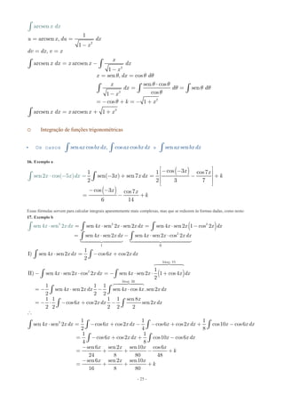 - 25 -
2
2
2
2
2
1
arcsen ,
1
,
arcsen arcsen
1
sen , cos
se
a
n cos
sen
cos1
c
rcse
os 1
arcsen arcsen 1
n
u x du dx
x
dv dx v x
x
x dx x x dx
x
x dx d
x
dx d d
x
k x
x dx
x d
x x x
x
q q q
q q
q q q
q
q
= =
-
= =
= -
-
= =
⋅
= =
-
= - + = - +
= + +
ò ò
ò
ò
ò ò
ò
o Integração de funções trigonométricas
 Os casos esen cos , cos cos sen senax bx dx ax bx dx ax bx dxò ò ò
16. Exemplo a
( )
( )
cos 31 1 cos7
sen( 3 ) sen 7sen
2 2 3 7
cos 3 cos7
6 1
2 cos( )
4
5
x x
x x dx k
x x
k
x x dx
é ù- -ê ú- + = - +ê ú
ê ú
ë û
- -
= - +
⋅ - = òò
Essas fórmulas servem para calcular integrais aparentemente mais complexas, mas que se reduzem às formas dadas, como neste:
17. Exemplo b
( )23 2
2
I II
2
sen 4 sen 2 sen2 sen 4 sen2 1 cos 2
sen 4 sen2 sen4 sen2 cos 2
1
I) sen
sen
4 sen2 cos6 cos2
2
1
II) sen 4 sen2 cos 2 sen 4 sen2 1 c
2
4 sen 2 x x x dx x x x dx
x x dx x x x dx
x x dx x x dx
x x x dx
x x dx
x x
= ⋅ ⋅ = ⋅ -
= ⋅ - ⋅ ⋅
⋅ = - +
- ⋅ ⋅ = - ⋅ ⋅
⋅
+
ò ò
ò ò
ò ò
ò
ò
 
( )
Ident. VI
Ident. III
3
os4
1 1 1
sen 4 sen2 sen 4 cos4 .sen2
2 2 2
1 1 1 1 sen 8
cos6 cos2 sen2
2 2 2 2 2
1 1 1
sen4 sen 2 cos6 cos2 cos6 cos2 cos10 cos6
2 4 8
1
co
4
x dx
x x dx x x x dx
x
x x dx x dx
x x dx x x dx x x dx x x dx
= - ⋅ - ⋅
= - ⋅ - + -

⋅ = - + - - + + -
= -
ò
ò ò
ò ò
ò ò ò ò


1
s6 cos2 cos10 cos6
8
sen6 sen2 sen10 cos6
24 8 80 48
sen6 sen2 sen10
16 8 80
x x dx x x dx
x x x x
k
x x x
k
+ + -
-
= + + - +
-
= + + +
ò ò
 