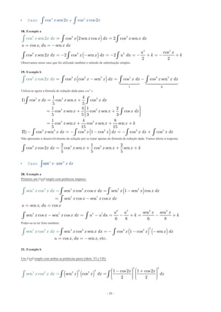 - 26 -
 Caso ecos sen2 cos cos2n n
x x x xò ò
18. Exemplo a
( )
( )
2 3
4 4
2 3 3
2
cos 2sen cos 2 cos sen
cos , sen
cos
cos sen2 2 cos sen 2
co
2
se
2
s n2 x x x dx x x dx
u x du x dx
u x
x x dx x x dx u du
x x d
k k
x = =
= = -
= - - = - = - + = - +
ò ò
ò
ò
ò ò
Observamos neste caso que foi utilizado também o método de substituição simples.
19. Exemplo b
( )3 2 2 53 3 2
I II
cos cos cos sen cos coco s sens2 x x x dx x dx x dx x x x dx= - = -ò ò òò  
Utiliza-se agora a fórmula de redução dada para cosn
x.
( )
5 4 3
4 2
4 2
3 2 3 2 3 5
1 4
I) cos cos sen cos
5 5
1 4 1 2
cos sen cos sen cos
5 5 3 3
1 4 8
cos sen cos sen sen
5 15 15
II) cos sen cos 1 cos cos cos
x dx x x x dx
x x x x x dx
x x x x x k
x x dx x x dx x dx x dx
= +
æ ö÷ç ÷= + +ç ÷ç ÷çè ø
= + + +
= - - = - +
ò ò
ò
ò ò ò ò
Não apresento o desenvolvimento da solução por se tratar apenas da fórmula de redução dada. Vamos direto à resposta:
3 4 22 1 2
cos cos2 cos sen cos sen sen
5 5 5
x x dx x x x x x k= + + +ò
 Caso sen cosn m
x x dx
20. Exemplo a
Primeiro um UexUemplo com potências ímpares:
( )5 2 5 2
5 7
6 8 6 8
3
5 7
5
7 5
sen cos cos sen 1 sen cos
sen cos sen cos
sen , cos
sen sen
sen c
sen c
os sen cos
6
o
6
s
8 8
x x x dx x x x dx
x x x x dx
u x du x
u u x
x
x
x x x x dx u u du k k
x dx = -
= -
= =
- = - = - - +
=
+ =
ò ò
ò
ò
ò ò
Poder-se-ia ter feito também:
( ) ( )3
2
25 4 3 3
sen cos sen cos 1 cos sen
cos , s
sen co
en , etc.
s x x x dx x x x dx
u x du x
x x dx == - - -
= = -
ò òò
21. Exemplo b
Um UexUemplo com ambas as potências pares (ident. VI e VII):
( ) ( )6
3
24
2
2 3
2 1 cos2 1 cos2
sen cos
2
se
2
n cosx x
x x
x x d dx xd x
æ ö æ ö- +÷ ÷ç ç÷ ÷= ç ç÷ ÷ç ç÷ ÷ç çè ø è
=
ø
ò òò
 