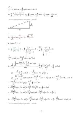 - 28 -
2 2
sen 4 cos
7 7
21 sen
7 2
sen , sen , cos
2 7
1 1 4 8 2 4
sen cos
2 2 7 77 7
d
x
x dx d
i d k
q q q
q
q q q q
q q q q
æ ö÷ç ÷ç + ÷ç ÷ç ÷è ø
-
= = =
= = + = - + +ò ò
Usando-se o triângulo retângulo para retornar à variável x:
2
4 7 4 7
arcsen
2 77
x
i x k
-
= + -

26. 2º caso: 2 2
a x
2
22
2
2 2
2
2 1 2 2 1
43 68 1 18 4
6 4 tg
tg , , se
3
c
4
8
6
2 1 x x
dx
x
i d dx
x x
x
x dx d
x
x
q
q q q
- -
= =
æ ö æ ö÷ç ÷÷ ç
-
+ç ÷÷ çç +÷÷ç çè ø ÷ç ÷çè ø
= =
+
=
= ò òò
( )
2
2
2
1
2 2 3
16 tg 4
2 1 sec
62 2 64 tg sec 46
sec
4 sec 4 3 6 6
2 4 3
) sec ln sec tg
4 36
2 64 6 16 3 16 3
) tg sec sec 1 sec sec sec
4 18 9 9
II I
d
i d
I d k
II d d d
q
q q
q
q q
q
q q q q
q q q q q q q q q
æ ö÷ç ÷´ -ç ÷ç ÷çè ø
= = -
- = - + +
= - = -
ò ò
ò
ò ò ò
 
3
2
16 3 16 3
ln sec tg sec
9 9
16 3 16 3 sec tg 1
ln sec tg sec
9 9 2 2
16 3 8 3 8 3
ln sec tg sec tg ln sec tg
9 9 9
16 3 8 3 8 3 3
ln sec tg sec tg ln sec tg ln sec tg
9 9 9 3
d
d
k
i k
q q q q
q q
q q q q
q q q q q q
q q q q q q q q
= - + +
é ù
ê ú= - + + +
ê ú
ë û
= - + + + + +

= - + + + + - + +
ò
ò
Usando-se o triângulo retângulo para retornar à variável x:

2
7 x
2
4 7x
 