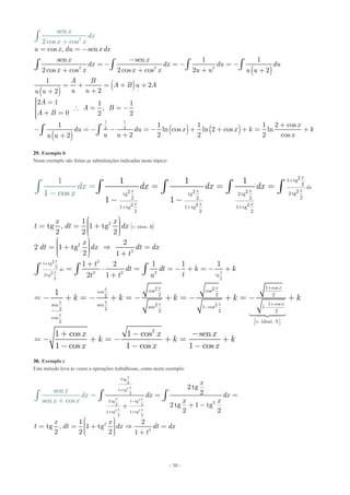 - 30 -
( )
( )
( )
( )
( ) ( )
2 2
1
2 2
2
2
1
cos , sen
sen sen 1 1
2cos cos 2cos cos 2 2
1
2
22
2 1 1 1
,
0 2 2
1 1 1 1 2 cos
ln cos ln 2 cos ln
2 2 2 22
sen
2cos cos
u x du x dx
x x
dx dx du du
x x x x u u u u
A B
A B u A
u uu u
A
A B
A B
x
du du x
x
x k
u uu
x
u
dx
x
= = -
-
= - = - = -
+ + + +
= + = + +
++
ìï =ï  = = -í
ï + =ïî
+
- = - - = - + + + =
+
++
ò ò ò ò
ò
ò
ò cos
k
x
+
29. Exemplo b
Neste exemplo são feitas as substituições indicadas neste tópico:
21 tg
2
22 2 2 2 tgtg tg 2 tg
22 2 2
2 2 21 tg 1 tg 1 tg
2 2 2
11
1
1 1
1 1
cos
x
dx
xx x x
x x x
dx dx dx xd
x
+
+ + +
=
-
= = =
- -
ò ò ò ò ò
2
v. ident. II
2
2
221 tg
2
2 2 222 tg tg
2 2
1
tg , 1 tg
2 2 2
2
2 1 tg
2 1
1 2 1 1 1
2 1
x
dx
x x
x x
t dt dx
x
dt dx dt dx
t
t
dt dt k k
tt t u
é ù
ê úë û
+
æ ö÷ç ÷= = +ç ÷ç ÷çè ø
æ ö÷ç ÷= +  =ç ÷ç ÷ç +è ø
+
= ⋅ = = - + = - +
+
ò ò ò
1 cos2 2cos coscos
2 2 22
1 cos2 2sen sen sen 1 cos 12 2 2 2 2
cos
v. ident. V2
2
1
1 cos 1 cos sen
1 cos 1 cos 1 cos
x x xx
x x x x x
x
k k k k k
x x x
k k k
x x x
+
+
- -
é ù
ê úë û
= - + = - + = - + = - + = - +
+ - -
= - + = - + = +
- - -

30. Exemplo c
Este método leva às vezes a operações trabalhosas, como neste exemplo:
2
2
2 2
2tg
2
1 tg
2
2 tg 1 tg 22 2
1 tg 1 tg
2 2
2
2
2 tg
2
2 tg 1 tg
2 2
1 2
tg , 1 tg
sen
sen co
2 2 2 1
s
x
x
x x
x x
x
x
d dx dx
x x
x x
t dt dx t
t
x
d dx
x
x
+
-
+ +
= =
+ -+
æ ö÷ç
=
+
÷= = +  =ç ÷ç ÷ç +è ø
ò ò ò
 