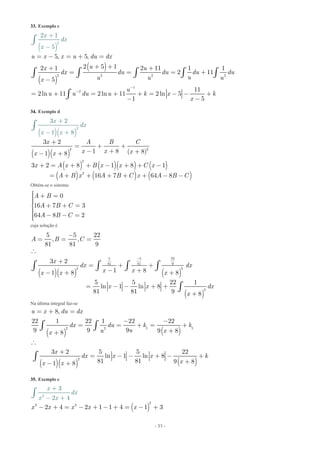 - 33 -
33. Exemplo c
( )
( )
( )
2
2 2 2 2
1
2
5, 5,
2 5 12 1 2 11 1 1
2 11
5
11
2ln 11 2ln
2 1
5
11 2ln 5
1 5
u x x u du dx
ux u
dx du du du du
uu u ux
x
dx
u
u u du u k x k
x
x
-
-
= - = + =
+ ++ +
= = = +
-
= + = + + = - - +
- -
+
-
ò ò ò
ò
ò ò
ò
34. Exemplo d
( )( )
( )( )
( ) ( )( ) ( )
( ) ( ) ( )
2
2 2
2
2
3 2
1 8 ( 8)1 8
3 2 8 1 8 1
16 7
3 2
1 8
64 8
x A B C
x x
x
dx
x x
xx x
x A x B x x C x
A B x A B C x A B C
+
= + +
- + +- +
+ = + + - + + -
= + + + + +
+
-
- +
-
ò
Obtém-se o sistema:
0
16 7 3
64 8 2
A B
A B C
A B C
ìï + =ïïï + + =í
ïï - - =ïïî
cuja solução é
( )( ) ( )
( )
5 5 22
81 81 9
2 2
2
5 5 22
, ,
81 81 9
3 2
1 81 8 8
5 5 22 1
ln 1 ln 8
81 81 9 8
A B C
x
dx dx
x xx x x
x x dx
x
-
-
= = =

+
= + +
- +- + +
= - - + +
+
ò ò ò ò
ò
Na última integral faz-se
( ) ( )
( )( ) ( )
1 12 2
2
8,
22 1 22 1 22 22
9 9 9 9 88
3 2 5 5 22
ln 1 ln 8
81 81 9 81 8
u x du dx
dx du k k
uu xx
x
dx x x k
xx x
= + =
- -
= = + = +
++

+
= - - + - +
+- +
ò ò
ò
35. Exemplo e
( )
2
2 2
2
2 4
3
2 1 1 4
4
1
2
3x x x
x
dx
x
x x
x- + = - + - + = -
+
- +
+
ò
 