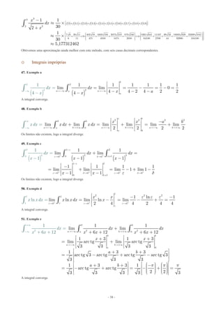- 38 -
( ) ( ) ( ) ( ) ( ) ( ) ( ) ( ) ( ) ( )( )
33
2 2,1 2,2 2,3 2,4 2,5 2,6 2,7 2,8 2,9
22
7 6 26 11 402 19 1603 194 2072 219 873 246 8261 641 11167 39 33 18683 929 23389 1041
2 4
6 11 475 4850 5475 2050 64100 2700 44 92900 104
1 1
302
1
30
f f f f f f f f f f
x
dx
x
+ + + + + + + + +
æ ö÷ç ÷ç ÷+ + ´ + + + + ´ + + + +ç ÷ç ÷÷çè ø
-
» ´
+
» ´
ò
100
5,177312462
æ ö÷æ öç ÷÷ç ç ÷÷ç ç ÷÷ç ç ÷÷ç ç ÷÷÷ç ç ÷ç è øè ø
»
Obtivemos uma aproximação ainda melhor com este método, com seis casas decimais correspondentes.
o Integrais impróprias
47. Exemplo a
( ) ( )
2
2
2
22
1 1 1 1 1 1
lim lim 0
4 4 2 4 2 24
1
4
a aa
a
dx
x ax
dx
x
-¥ -- ¥¥
é ù
ê ú= = - = - =
ê ú- -
=
-û-- ë
ò ò
A integral converge.
48. Exemplo b
2 2 2 20
0
0
lim lim lim lim lim lim
2 2 2 2
o b
b
a b a b a ba
a
x
x x a b
x dx x dxdx
-¥ +¥ -¥ +¥
¥
- -¥ +¥¥ 
é ù é ù -ê ú ê ú+ = + = +ê ú ê ú
ë û û
=
ë
ò òò
Os limites não existem, logo a integral diverge.
49. Exemplo c
( ) ( ) ( )
1 2
2 20 10 0
1 2
0 0 0
0
2
20
0
1
1
1
1 1
lim lim
1 1
1 1 1 1
lim lim lim 1 lim 1
1 1
d dx dx
x x
x
x
x x
e
de d
e
e d e d
d
e d
+ +
+ + + +
-
+ 
-
   
+
+ =
- -
é ù é ù-ê ú ê ú= + = - + -
ê ú ê ú-
=
-ë û ë û
-
òò ò
Os limites não existem, logo a integral diverge.
50. Exemplo d
1
2 2 21
0 0
1
1 0
1 ln 1
lim ln lim ln limln
2 4 4 2 4 4
x x
x x dx xx x dx
ee e e
e
e e e
+ + +
  
é ù - -ê ú= - = - + =ê ú
ë û
=ò ò
A integral converge.
51. Exemplo e
0
2 22 0
0
0
1 1
lim lim
6 12 6 12
1 3 1 3
lim arc tg lim arc tg
3 3 3 3
1 3 3
arc tg 3
1
arc tg arc tg arc tg 3
3 3 3
1 3 3 1
arc t
6 12
g arc tg
23 3 3 3
b
a ba
b
a b
a
dx dx
x x x x
x x
a b
x
b
dx
x
a p
+¥
- -¥ +¥
-¥ +
¥
¥
+
+ + + +
é ù é ù+ +ê ú ê ú= +
ê ú ê ú
ë û ë û
é ù+ +ê ú= - + -
ê ú
ë û
é ù+ + -ê ú= - + = -
ê ú
ë û
=
+ +
ò ò ò
2 3
p pé ùæ ö æ ö÷ ÷ç çê ú÷ ÷+ =ç ç÷ ÷ê úç ç÷ ÷ç çè ø è øê úë û
A integral converge.
 