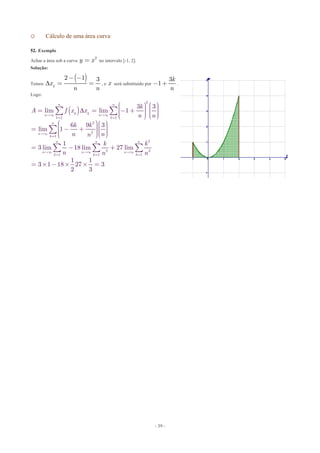 - 39 -
o Cálculo de uma área curva
52. Exemplo
Achar a área sob a curva 2
y x= no intervalo [-1, 2].
Solução:
Temos
( )2 1 3
k
x
n n

- -
= = , e x será substituído por
3
1
k
n
- + .
Logo:
( )
2
1 1
2
2
1
2
2 3
1 1 1
3 3
lim lim 1
6 9 3
lim 1
1
3 lim 18 lim 27 lim
1 1
3 1 18 27 3
2 3
n n
k kn n
k k
n
n
k
n n n
n n n
k k k
k
A f x x
n n
k k
n nn
k k
n n n

¥ ¥
= =
¥
=
¥ ¥ ¥
= = =
æ ö æ ö÷ ÷ç ç÷ ÷= = - +ç ç÷ ÷ç ç÷ ÷ç çè ø è ø
æ öæ ö÷ ÷ç ç÷ ÷= - +ç ç÷ ÷ç ç÷ ÷çç è øè ø
= - +
= ´ - ´ ´ =
å å
å
å å å
 