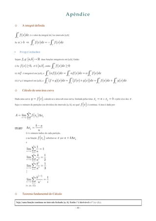 - 40 -
Apêndice
o A integral definida
( )
b
a
f x dxò é o valor da integral de f no intervalo [a,b]
Se ( ) ( )
b b
a a
a b f x dx f x dx>  =-ò ò
 Propriedades
Sejam [ ], : , f g a b  duas funções integráveis em [a,b]. Então:
i) Se ( ) [ ], ,f x x a b0³ Î , então ( )
b
a
f x dx 0³ò
ii) fa é integrável em [a,b], e ( )( ) ( ) ( )
b b b
a a a
f x dx f x dx f x dx= =ò ò òa a a
iii) f+g é integrável em [a,b], e ( )( ) ( ) ( )( ) ( ) ( )
b b b b
a a a a
f g x dx f x g x dx f x dx g x dx+ = + = +ò ò ò ò
o Cálculo de uma área curva
Dada uma curva ( )y f x= , calcule-se a área sob essa curva, limitada pelas retas 1
x a= e 2
x b= e pelo eixo dos x .
Seja n o número de partições (ou divisões) do intervalo [a, b], no qual ( )f x é contínua. A área é dada por:
( )
1
lim
n
k kn
k
A f x x
¥
=
= å
em que: k
b a
x
n

-
=
k é o número índice de cada partição,
e na função ( )k
f x substitui-se x por k
a k x+
e
( )
1
2
1
2
3
1
1
1
1
lim 1
1
lim
2
1
lim
3
1
lim
n
n
k
n
n
k
n
n
k
in
in
k
n
k
n
k
n
k
in
¥
=
¥
=
¥
=
-
¥
=
=
=
=
=
å
å
å
å

(v. ex. 52)
o Teorema fundamental do Cálculo
Seja f uma função contínua no intevalo fechado [a, b]. Então F é derivável e F’(x)=f(x).
 