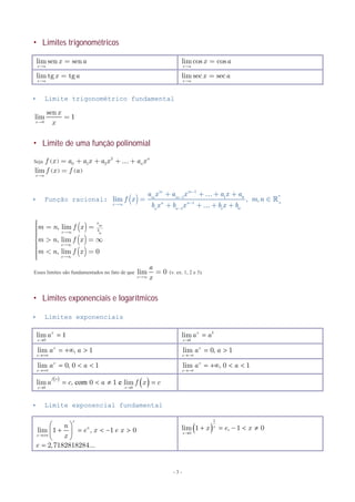 - 3 -
 Limites trigonométricos
 Limite trigonométrico fundamental
0
sen
lim 1
x
x
x
=
 Limite de uma função polinomial
Seja ( )
2
0 1 2
n
nf x a a x a x a x= + + + +
( ) ( )lim
x a
f x f a

=
 Função racional: ( )
1
*1 1 0
+1
1 1 0
lim , ,
m m
m m
n nx
n n
a x a x a x a
f x m n
b x b x b x b
-
-
-¥
-
+ + + +
= Î
+ + + +



( )
( )
( )
, lim
, lim
, lim 0
a
m
bx n
x
x
m n f x
m n f x
m n f x
¥
¥
¥
ìï = =ïïïï > = ¥í
ïïï < =ïïî
Esses limites são fundamentados no fato de que lim 0
x
a
x¥
= (v. ex. 1, 2 e 3).
 Limites exponenciais e logarítmicos
 Limites exponenciais
 Limite exponencial fundamental
lim sen sen
x a
x a

= lim cos cos
x a
x a

=
lim tg tg
x a
x a

= lim sec sec
x a
x a

=
0
lim 1x
x
a

 lim x b
x b
a a


lim , 1x
x
a a

   lim 0, 1x
x
a a

 
lim 0, 0 1x
x
a a

   lim , 0 1x
x
a a

   
 
 com elim , 0 1 lim
f x
x b x b
a c a f x c
 
   
lim 1 , 1 0
2,7182818284...
x
n
x
n
e x e x
x
e

 
     
 

 
1
0
lim 1 , 1 0x
x
x e x

    
 
