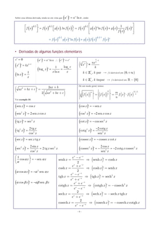 - 6 -
Sobre essa última derivada, tendo-se em vista que  ’ lnx x
a a a , então
 Derivadas de algumas funções elementares
 
 
 
 
     
 
     
 
 1
’ .ln ’ = ln
g x g x g x
f x f x g x f x f x g x f x g x f x
f x
 
            
 
' '
 
 
       
 
 
1
ln
g x g x
f x g x f x g x f x f x

 ' '
0’c 
  1
’k k
x kx 

  1
ln ’x
x

   ’ ln ’x x x x
a a a e e  
  1 log
log ’
ln
a
a
e
x
x a x
 
( )
1
’
n
k
k n nx
x
k
-
=
*
, park k+
Î  f é derivável em ( )0,+¥
*
, ímpark k+
Î  f é derivável em { }0-
( )
( )
2
2
2
’
2
ax b
ax bx c
ax bx c
+
+ + =
+ +
Ver exemplo 10.
De um modo geral, temos:
( )( ) ( )( ) ( ) ( )’ ’ ’
m m n
m
n nn
m
f x f x f x f x
n
-é ùé ù
ê úê ú = = ⋅ê úê ú
ê úë û ë û
 sen ’ cosx x
 2
2sen ’ sen cosx x x
 cos ’ senx x 
 2
2cos ’ sen cosx x x 
  2
tg ’ secx x
 2
2
2 tg
tg ’
cos
x
x
x

  2
cot ’ cos secx x 
 2
2
2cotg
cotg ’
sen
x
x
x


 sec ’ sec tgx x x
 2 2
3
2
2
sin
sec ’ tg sec
cos
x
x x x
x
 
 cossec ’ cossec cotx x x 
 2 2
3
2
2
cos
cossec ’ cotg cossec
sen
x
x x x
x
   
1
cos ’ senx x 

 
  
 
  2
cos ’ senx x    
 cos ’ senx x    
( )
( )
( )
( )
( )
( )
2
2
senh senh ’ cosh
2
cosh cosh ’ senh
2
tgh tgh ’ sech
cotgh cotgh ’ cosech
2
sech sech ’ sech tgh
2
cosech cosech ’ cosech cotgh
x x
x x
x x
x x
x x
x x
x x
x x
e e
x x x
e e
x x x
e e
x x x
e e
e e
x x x
e e
x x x x
e e
x x x x
e e
-
-
-
-
-
-
-
-
-
=  =
+
=  =
-
=  =
+
+
=  = -
-
=  = -
+
=  = -
-
 