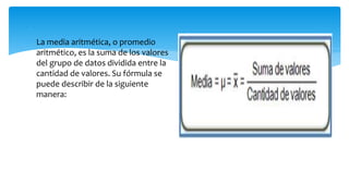 
 La media aritmética, o promedio
aritmético, es la suma de los valores
del grupo de datos dividida entre la
cantidad de valores. Su fórmula se
puede describir de la siguiente
manera:
 
