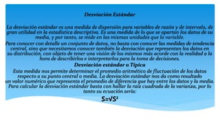 Desviación Estándar
La desviación estándar es una medida de dispersión para variables de razón y de intervalo, de
gran utilidad en la estadística descriptiva. Es una medida de lo que se apartan los datos de su
media, y por tanto, se mide en las mismas unidades que la variable.
Para conocer con detalle un conjunto de datos, no basta con conocer las medidas de tendencia
central, sino que necesitamos conocer también la desviación que representan los datos en
su distribución, con objeto de tener una visión de los mismos más acorde con la realidad a la
hora de describirlos e interpretarlos para la toma de decisiones.
Desviación estándar o Típica
Esta medida nos permite determinar el promedio aritmético de fluctuación de los datos
respecto a su punto central o media. La desviación estándar nos da como resultado
un valor numérico que representa el promedio de diferencia que hay entre los datos y la media.
Para calcular la desviación estándar basta con hallar la raíz cuadrada de la varianza, por lo
tanto su ecuación sería:
S=√S²
 