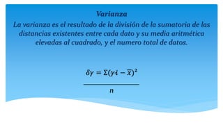 Varianza
La varianza es el resultado de la división de la sumatoria de las
distancias existentes entre cada dato y su media aritmética
elevadas al cuadrado, y el numero total de datos.
𝛿𝛾 = Σ(𝛾𝒾 − 𝑥)²
_______________
n
 