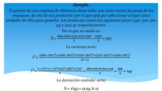 Ejemplo.
El gerente de una empresa de alimentos desea saber que tanto varían los pesos de los
empaques, de uno de sus productos; por lo que opta por seleccionar al azar cinco
unidades de ellos para pesarlos. Los productos tienen los siguientes pesos (490, 500, 510,
515 y 520) gr respectivamente.
Por lo que su media es:
𝑥 =
490+500+510+515+520
5
=
2535
5
= 507
La varianza seria:
𝑆²=
490 −507 2+ 500−507 2+ 510−507 2+ 515−507 2+(520−507)²
(5−1)
𝑆²=
−17 2+ −7 2+ 3 2+ 8 2+(13)²
4
=
289+49+9+64+169
4
=
580
4
= 145
La desviación estándar seria:
S = √145 = 12,04 ≅ 12
 