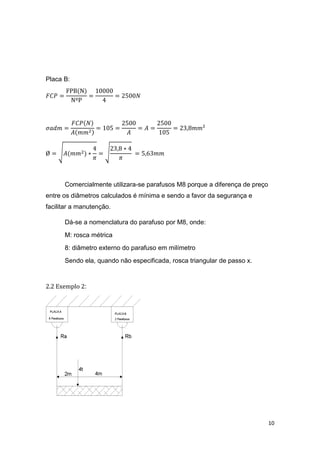 10
Placa B:
𝐹𝐶𝑃 =
FPB(N)
NºP
=
10000
4
= 2500𝑁
𝜎𝑎𝑑𝑚 =
𝐹𝐶𝑃(𝑁)
𝐴(𝑚𝑚2)
= 105 =
2500
𝐴
= 𝐴 =
2500
105
= 23,8𝑚𝑚²
Ø = √𝐴(𝑚𝑚2) ∗
4
𝜋
= √
23,8 ∗ 4
𝜋
= 5,63𝑚𝑚
Comercialmente utilizara-se parafusos M8 porque a diferença de preço
entre os diâmetros calculados é mínima e sendo a favor da segurança e
facilitar a manutenção.
Dá-se a nomenclatura do parafuso por M8, onde:
M: rosca métrica
8: diâmetro externo do parafuso em milímetro
Sendo ela, quando não especificada, rosca triangular de passo x.
2.2 Exemplo 2:
 
