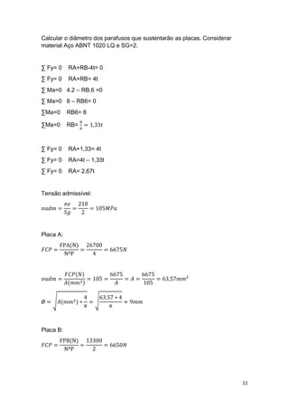11
Calcular o diâmetro dos parafusos que sustentarão as placas. Considerar
material Aço ABNT 1020 LQ e SG=2.
∑ Fy= 0 RA+RB-4t= 0
∑ Fy= 0 RA+RB= 4t
∑ Ma=0 4.2 – RB.6 =0
∑ Ma=0 8 – RB6= 0
∑Ma=0 RB6= 8
∑Ma=0 RB=
8
6
= 1,33𝑡
∑ Fy= 0 RA+1,33= 4t
∑ Fy= 0 RA=4t – 1,33t
∑ Fy= 0 RA= 2,67t
Tensão admissível:
𝜎𝑎𝑑𝑚 =
𝜎𝑒
𝑆𝑔
=
210
2
= 105𝑀𝑃𝑎
Placa A:
𝐹𝐶𝑃 =
FPA(N)
NºP
=
26700
4
= 6675𝑁
𝜎𝑎𝑑𝑚 =
𝐹𝐶𝑃(𝑁)
𝐴(𝑚𝑚2)
= 105 =
6675
𝐴
= 𝐴 =
6675
105
= 63,57𝑚𝑚²
Ø = √𝐴(𝑚𝑚2) ∗
4
𝜋
= √
63,57 ∗ 4
𝜋
≈ 9𝑚𝑚
Placa B:
𝐹𝐶𝑃 =
FPB(N)
NºP
=
13300
2
= 6650𝑁
 