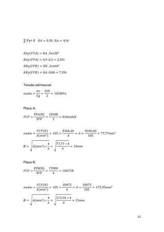 13
∑ Fy= 0 𝑅𝐴 = 0,58 . 8,6 = 4,9𝑡
𝑅𝐴𝑦(𝐹𝑃𝐴) = 𝑅𝐴 . 𝑆𝑒𝑛30°
𝑅𝐴𝑦(𝐹𝑃𝐴) = 4,9 .0,5 = 2,45𝑡
𝑅𝐵𝑦(𝐹𝑃𝐵) = 𝑅𝐵 . 𝑆𝑒𝑛60°
𝑅𝐵𝑦(𝐹𝑃𝐵) = 8,6 .0,86 = 7,39𝑡
Tensão admissível:
𝜎𝑎𝑑𝑚 =
𝜎𝑒
𝑆𝑔
=
210
2
= 105𝑀𝑃𝑎
Placa A:
𝐹𝐶𝑃 =
FPA(N)
NºP
=
24500
3
= 8166,66𝑁
𝜎𝑎𝑑𝑚 =
𝐹𝐶𝑃(𝑁)
𝐴(𝑚𝑚2)
= 105 =
8166,66
𝐴
= 𝐴 =
8166,66
105
= 77,77𝑚𝑚²
Ø = √𝐴(𝑚𝑚2) ∗
4
𝜋
= √
77,77 ∗ 4
𝜋
≈ 10𝑚𝑚
Placa B:
𝐹𝐶𝑃 =
FPB(N)
NºP
=
73900
4
= 18475𝑁
𝜎𝑎𝑑𝑚 =
𝐹𝐶𝑃(𝑁)
𝐴(𝑚𝑚2)
= 105 =
18475
𝐴
= 𝐴 =
18475
105
= 175,95𝑚𝑚²
Ø = √𝐴(𝑚𝑚2) ∗
4
𝜋
= √
175,95 ∗ 4
𝜋
≈ 15𝑚𝑚
 