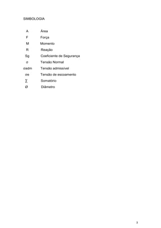 3
SIMBOLOGIA
A Área
F Força
M Momento
R Reação
Sg Coeficiente de Segurança
σ Tensão Normal
σadm Tensão admissível
σe Tensão de escoamento
∑ Somatório
Ø Diâmetro
 