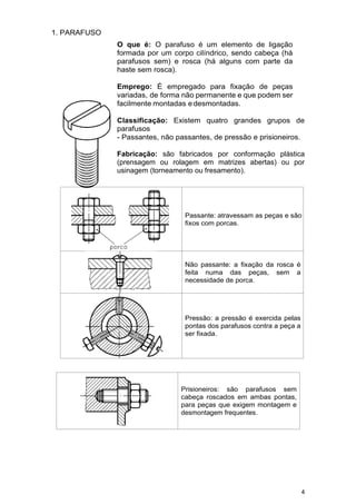 4
1. PARAFUSO
O que é: O parafuso é um elemento de ligação
formada por um corpo cilíndrico, sendo cabeça (há
parafusos sem) e rosca (há alguns com parte da
haste sem rosca).
Emprego: É empregado para fixação de peças
variadas, de forma não permanente e que podem ser
facilmente montadas edesmontadas.
Classificação: Existem quatro grandes grupos de
parafusos
- Passantes, não passantes, de pressão e prisioneiros.
Fabricação: são fabricados por conformação plástica
(prensagem ou rolagem em matrizes abertas) ou por
usinagem (torneamento ou fresamento).
Passante: atravessam as peças e são
fixos com porcas.
Não passante: a fixação da rosca é
feita numa das peças, sem a
necessidade de porca.
Pressão: a pressão é exercida pelas
pontas dos parafusos contra a peça a
ser fixada.
Prisioneiros: são parafusos sem
cabeça roscados em ambas pontas,
para peças que exigem montagem e
desmontagem frequentes.
 