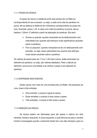 7
1.1.1 PASSO DA ROSCA
O passo da rosca é a distância entre dois pontos de um filete ao
correspondente do seu sucessor, ou seja, a cada uma volta do parafuso na
porca, ele se desloca a distância em milímetros correspondente ao passo da
roca. Exemplo: passo 1,25. A cada uma volta do parafuso na porca, ele se
desloca 1,25mm. É definido a partir da aplicação do parafuso. Ele será:
• Grosso ou grande: quando necessitar-se de deslocamento com
velocidade e/ou quando sob esforços muito significativos atuantes
sobre o parafuso;
• Fino ou pequeno: quando necessitar-se de um deslocamento com
precisão, ou seja, baixa velocidade e/ou quando sob esforços
muito baixos atuantes sobre o parafuso.
Os valores de passo para ser 1,5 ou 1,25 entre outros, estão amarrados ao
diâmetro do parafuso, ou seja, são valores tabelados. Feito o cálculo do
diâmetro, procura-se uma tabela e se verifica o passo a ser aplicado ao
parafuso.
1.1.2 ENTRADAS DAS ROSCAS
Existe roscas com mais de uma entrada para os filetes. Há parafusos de
uma, duas e três entradas.
• Uma entrada: o avanço é igual ao passo.
• Duas entradas: o avanço é duas vezes o passo
• Três entradas: o avanço é três vezes o passo.
1.1.3 DIREÇÂO DA ROSCA
As roscas podem ser fabricadas para dar aperto e soltura em dois
sentidos, direita e esquerda. A rosca esquerda, a qual afrouxa-se para o sentido
horário é empregada quando o elemento fixado tem uma alta vibração e gira no
 