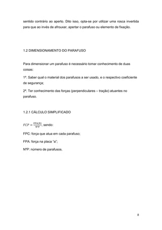 8
sentido contrário ao aperto. Dito isso, opta-se por utilizar uma rosca invertida
para que ao invés de afrouxar, apertar o parafuso ou elemento de fixação.
1.2 DIMENSIONAMENTO DO PARAFUSO
Para dimensionar um parafuso é necessário tomar conhecimento de duas
coisas:
1ª. Saber qual o material dos parafusos a ser usado, e o respectivo coeficiente
de segurança;
2ª. Ter conhecimento das forças (perpendiculares – tração) atuantes no
parafuso.
1.2.1 CÁLCULO SIMPLIFICADO
𝐹𝐶𝑃 =
FPA(N)
NºP
, sendo:
FPC: força que atua em cada parafuso;
FPA: força na placa “a”;
NºP: número de parafusos.
 