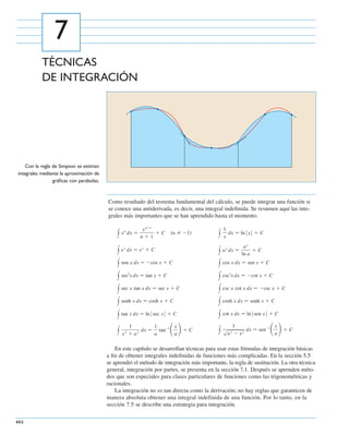 452
Con la regla de Simpson se estiman
integrales mediante la aproximación de
gráﬁcas con parábolas.
TÉCNICAS
DE INTEGRACIÓN
7
Como resultado del teorema fundamental del cálculo, se puede integrar una función si
se conoce una antiderivada, es decir, una integral indeﬁnida. Se resumen aquí las inte-
grales más importantes que se han aprendido hasta el momento.
En este capítulo se desarrollan técnicas para usar estas fórmulas de integración básicas
a ﬁn de obtener integrales indeﬁnidas de funciones más complicadas. En la sección 5.5
se aprendió el método de integración más importante, la regla de sustitución. La otra técnica
general, integración por partes, se presenta en la sección 7.1. Después se aprenden méto-
dos que son especiales para clases particulares de funciones como las trigonométricas y
racionales.
La integración no es tan directa como la derivación; no hay reglas que garanticen de
manera absoluta obtener una integral indefinida de una función. Por lo tanto, en la
sección 7.5 se describe una estrategia para integración.
y
1
sa2 Ϫ x2
dx ෇ senϪ1
ͩx
a
ͪϩ Cy
1
x2
ϩ a2
dx ෇
1
a
tanϪ1
ͩx
a
ͪϩ C
y cot x dx ෇ lnԽsen xԽ ϩ Cy tan x dx ෇ lnԽsec xԽ ϩ C
y cosh x dx ෇ senh x ϩ Cy senh x dx ෇ cosh x ϩ C
y csc x cot x dx ෇ Ϫcsc x ϩ Cy sec x tan x dx ෇ sec x ϩ C
y csc2
x dx ෇ Ϫcot x ϩ Cy sec2
x dx ෇ tan x ϩ C
y cos x dx ෇ sen x ϩ Cy sen x dx ෇ Ϫcos x ϩ C
y ax
dx ෇
ax
ln a
ϩ Cy ex
dx ෇ ex
ϩ C
y
1
x
dx ෇ lnԽxԽ ϩ C͑n Ϫ1͒y xn
dx ෇
xnϩ1
n ϩ 1
ϩ C
CAPITULO-07-A 06/04/2009 19:44 Page 452
 