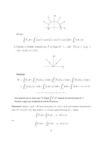E
T
y
B
!u
‰
B A x
y
De fato:
γ
F q dr =
π
0
(cos t i + sen t j) q (−sen t i + cos t j)dt =
π
0
0 dt = 0 .
2. Calcular o trabalho realizado por F ao longo de γ , onde F(x, y) = (x, y) e
γ(t) = (t, |t|), t ∈ [−1, 1].
x
y
‚

 
 
 
  
q
d
d
d
dd
q
q
T
E
Resolu¸c˜ao:
W =
γ
F q dr =
1
−1
F(γ(t)) q γ (t)dt=
0
−1
F(γ(t)) q γ (t)dt +
1
0
F(γ(t)) q γ (t)dt =
=
0
−1
(t, |t|) q (1, −1)dt +
1
0
(t, |t|) q (1, 1)dt =
0
−1
2t dt +
1
0
2t dt = −1 + 1 = 0
— ◦ − ◦ − ◦ − ◦ − ◦ − ◦ − ◦ − ◦ —
Uma pergunta que se coloca aqui: A integral
γ
F q dr depende da parametriza¸c˜ao de γ ?
Veremos a seguir que s´o depende do sentido de percurso.
Teorema 3. Sejam γ : [a, b] → R3 uma curva suave e h : [c, d] → [a, b] uma mudan¸ca de parˆametros
(isto ´e h  0 ou h  0). Seja ainda λ = γ ◦ h uma reparametriza¸c˜ao de γ . Ent˜ao:
γ
F q dr =
λ
F q dr , se h (τ)  0
ou
γ
F q dr = −
λ
F q dr , se h (τ)  0
9
 