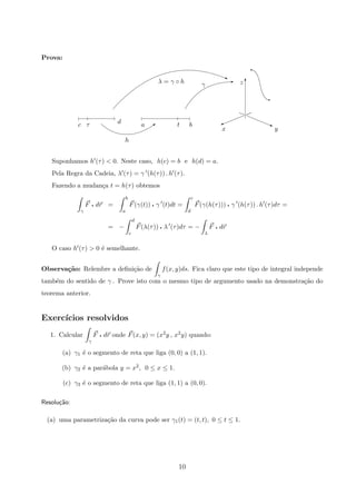 Prova:
yx
zγλ = γ ◦ h
bta
h
dτc
Ej
Q
q
q
j%
T
Suponhamos h (τ)  0. Neste caso, h(c) = b e h(d) = a.
Pela Regra da Cadeia, λ (τ) = γ (h(τ)) . h (τ).
Fazendo a mudan¸ca t = h(τ) obtemos
γ
F q dr =
b
a
F(γ(t)) q γ (t)dt =
c
d
F(γ(h(τ))) q γ (h(τ)) . h (τ)dτ =
= −
d
c
F(λ(τ)) q λ (τ)dτ = −
λ
F q dr
O caso h (τ)  0 ´e semelhante.
Observa¸c˜ao: Relembre a deﬁni¸c˜ao de
γ
f(x, y)ds. Fica claro que este tipo de integral independe
tamb´em do sentido de γ . Prove isto com o mesmo tipo de argumento usado na demonstra¸c˜ao do
teorema anterior.
Exerc´ıcios resolvidos
1. Calcular
γ
F q dr onde F(x, y) = (x2y , x2y) quando:
(a) γ1 ´e o segmento de reta que liga (0, 0) a (1, 1).
(b) γ2 ´e a par´abola y = x2, 0 ≤ x ≤ 1.
(c) γ3 ´e o segmento de reta que liga (1, 1) a (0, 0).
Resolu¸c˜ao:
(a) uma parametriza¸c˜ao da curva pode ser γ1(t) = (t, t), 0 ≤ t ≤ 1.
10
 