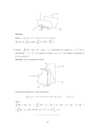 z = x2
#
(1,1,0)
(0,2,0)
R
yx
z
q
q
q
A
T
z
Resolu¸c˜ao:
Sejam z = f(x, y) = x2 e γ(t) = (t , 2 − t), t ∈ [0, 1].
´Area de R =
γ
f(x, y)ds =
1
0
t2
.
√
2 dt =
√
2
3
u.a.
3. Calcule
γ
2xdx + dy + dz, onde γ ´e a intersec¸c˜ao do cilindro y = x2 com o
parabol´oide z = 2 − x2 − y2, contida no octante x, y, z ≥ 0. O caminho ´e percorrido de
(1, 1, 0) a (0, 0, 2).
Resolu¸c˜ao: Uma visualiza¸c˜ao da curva:
C
E
T
q
z = 2−x2−y2
%
y = x2
I
y
x
(1, 1, 0)
γ
(0, 0, 2)
z
T
q
Uma parametriza¸c˜ao de γ pode ser dada por
γ(t) = ( 1 − t, (1 − t)2
, 2 − (1 − t)2
− (1 − t)4
), 0 ≤ t ≤ 1.
Temos
γ
2xdx + dy + dz =
1
0
[−2(1 − t) − 2(1 − t) + 2(1 − t) + 4(1 − t)3
]dt =
=
1
0
[2(t − 1) + 4(1 − t)3
]dt = [(t − 1)2
− (1 − t)4
]
1
0
= 0
— ◦ − ◦ − ◦ − ◦ − ◦ − ◦ − ◦ − ◦ —
12
 