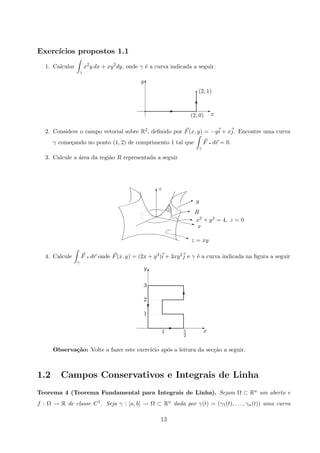 Exerc´ıcios propostos 1.1
1. Calcular
γ
x2
y dx + xy2
dy, onde γ ´e a curva indicada a seguir.
x(2, 0)
(2, 1)
y T
Eq E
T
q
2. Considere o campo vetorial sobre R2, deﬁnido por F(x, y) = −yi + xj. Encontre uma curva
γ come¸cando no ponto (1, 2) de comprimento 1 tal que
γ
F q dr = 0.
3. Calcule a ´area da regi˜ao R representada a seguir
z = xy
x
x2 + y2 = 4, z = 0
R
y
z
j
z
E
I
q
T
4. Calcule
γ
F q dr onde F(x, y) = (2x + y3)i + 3xy2j e γ ´e a curva indicada na ﬁgura a seguir
x5
2
1
y
3
2
1
T
EE
T
c
Observa¸c˜ao: Volte a fazer este exerc´ıcio ap´os a leitura da sec¸c˜ao a seguir.
1.2 Campos Conservativos e Integrais de Linha
Teorema 4 (Teorema Fundamental para Integrais de Linha). Sejam Ω ⊂ Rn um aberto e
f : Ω → R de classe C1. Seja γ : [a, b] → Ω ⊂ Rn dada por γ(t) = (γ1(t), . . . , γn(t)) uma curva
13
 