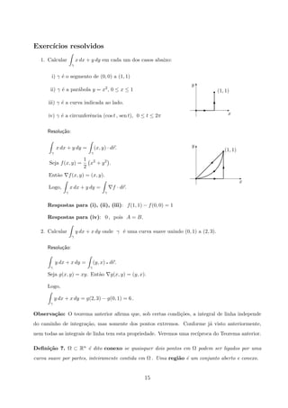 Exerc´ıcios resolvidos
1. Calcular
γ
x dx + y dy em cada um dos casos abaixo:
x
y
(1, 1)
T
Er E
T
r
T
i) γ ´e o segmento de (0, 0) a (1, 1)
ii) γ ´e a par´abola y = x2, 0 ≤ x ≤ 1
iii) γ ´e a curva indicada ao lado.
iv) γ ´e a circunferˆencia (cos t , sen t), 0 ≤ t ≤ 2π
Resolu¸c˜ao:
(1, 1)
x
y
T
Er
r
T
E


γ
x dx + y dy =
γ
(x, y) · dr.
Seja f(x, y) =
1
2
x2
+ y2
.
Ent˜ao f(x, y) = (x, y).
Logo,
γ
x dx + y dy =
γ
f · dr.
Respostas para (i), (ii), (iii): f(1, 1) − f(0, 0) = 1
Respostas para (iv): 0 , pois A = B.
2. Calcular
γ
y dx + x dy onde γ ´e uma curva suave unindo (0, 1) a (2, 3).
Resolu¸c˜ao:
γ
y dx + x dy =
γ
(y, x) q dr.
Seja g(x, y) = xy. Ent˜ao g(x, y) = (y, x).
Logo,
γ
y dx + x dy = g(2, 3) − g(0, 1) = 6 .
Observa¸c˜ao: O teorema anterior aﬁrma que, sob certas condi¸c˜oes, a integral de linha independe
do caminho de integra¸c˜ao, mas somente dos pontos extremos. Conforme j´a visto anteriormente,
nem todas as integrais de linha tem esta propriedade. Veremos uma rec´ıproca do Teorema anterior.
Deﬁni¸c˜ao 7. Ω ⊂ Rn ´e dito conexo se quaisquer dois pontos em Ω podem ser ligados por uma
curva suave por partes, inteiramente contida em Ω . Uma regi˜ao ´e um conjunto aberto e conexo.
15
 