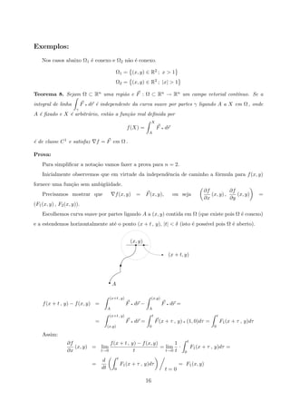 Exemplos:
Nos casos abaixo Ω1 ´e conexo e Ω2 n˜ao ´e conexo.
Ω1 = (x, y) ∈ R2 ; x  1
Ω2 = (x, y) ∈ R2 ; |x|  1
Teorema 8. Sejam Ω ⊂ Rn uma regi˜ao e F : Ω ⊂ Rn → Rn um campo vetorial cont´ınuo. Se a
integral de linha
γ
F q dr ´e independente da curva suave por partes γ ligando A a X em Ω , onde
A ´e ﬁxado e X ´e arbitr´ario, ent˜ao a fun¸c˜ao real deﬁnida por
f(X) =
X
A
F q dr
´e de classe C1 e satisfaz f = F em Ω .
Prova:
Para simpliﬁcar a nota¸c˜ao vamos fazer a prova para n = 2.
Inicialmente observemos que em virtude da independˆencia de caminho a f´ormula para f(x, y)
fornece uma fun¸c˜ao sem ambig¨uidade.
Precisamos mostrar que f(x, y) = F(x, y), ou seja
∂f
∂x
(x, y) ,
∂f
∂y
(x, y) =
(F1(x, y) , F2(x, y)).
Escolhemos curva suave por partes ligando A a (x, y) contida em Ω (que existe pois Ω ´e conexo)
e a estendemos horizontalmente at´e o ponto (x + t , y), |t|  δ (isto ´e poss´ıvel pois Ω ´e aberto).
A
(x + t, y)
(x, y)
r
E
rr
#
f(x + t , y) − f(x, y) =
(x+t , y)
A
F q dr −
(x,y)
A
F q dr =
=
(x+t , y)
(x,y)
F q dr =
t
0
F(x + τ , y) q (1, 0)dτ =
t
0
F1(x + τ , y)dτ
Assim:
∂f
∂x
(x, y) = lim
t→0
f(x + t , y) − f(x, y)
t
= lim
t→0
1
t
·
t
0
F1(x + τ , y)dτ =
=
d
dt
t
0
F1(x + τ , y)dτ
t = 0
= F1(x, y)
16
 