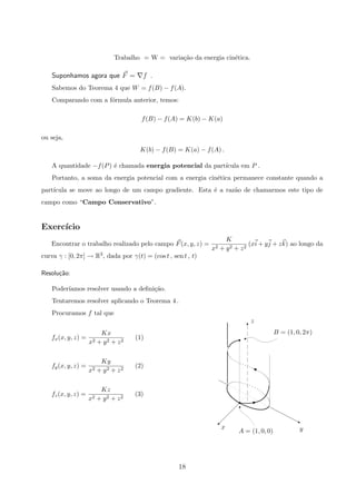 Trabalho = W = varia¸c˜ao da energia cin´etica.
Suponhamos agora que F = f .
Sabemos do Teorema 4 que W = f(B) − f(A).
Comparando com a f´ormula anterior, temos:
f(B) − f(A) = K(b) − K(a)
ou seja,
K(b) − f(B) = K(a) − f(A) .
A quantidade −f(P) ´e chamada energia potencial da part´ıcula em P .
Portanto, a soma da energia potencial com a energia cin´etica permanece constante quando a
part´ıcula se move ao longo de um campo gradiente. Esta ´e a raz˜ao de chamarmos este tipo de
campo como “Campo Conservativo”.
Exerc´ıcio
Encontrar o trabalho realizado pelo campo F(x, y, z) =
K
x2 + y2 + z2
(xi + yj + zk) ao longo da
curva γ : [0, 2π] → R3, dada por γ(t) = (cos t , sen t , t)
Resolu¸c˜ao:
Poder´ıamos resolver usando a deﬁni¸c˜ao.
Tentaremos resolver aplicando o Teorema 4 .
Procuramos f tal que
z
yx
A = (1, 0, 0)
B = (1, 0, 2π)
T
%
T
j©
r
r
‰
X
fx(x, y, z) =
Kx
x2 + y2 + z2
(1)
fy(x, y, z) =
Ky
x2 + y2 + z2
(2)
fz(x, y, z) =
Kz
x2 + y2 + z2
(3)
18
 