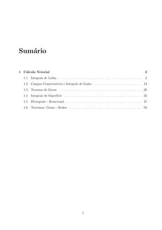 Sum´ario
1 C´alculo Vetorial 2
1.1 Integrais de Linha . . . . . . . . . . . . . . . . . . . . . . . . . . . . . . . . . . 2
1.2 Campos Conservativos e Integrais de Linha . . . . . . . . . . . . . . . . . . . . 13
1.3 Teorema de Green . . . . . . . . . . . . . . . . . . . . . . . . . . . . . . . . . 26
1.4 Integrais de Superf´ıcie . . . . . . . . . . . . . . . . . . . . . . . . . . . . . . . 32
1.5 Divergente - Rotacional . . . . . . . . . . . . . . . . . . . . . . . . . . . . . . . 47
1.6 Teoremas: Gauss - Stokes . . . . . . . . . . . . . . . . . . . . . . . . . . . . . 50
1
 