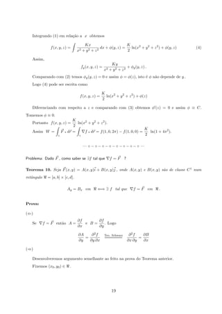 Integrando (1) em rela¸c˜ao a x obtemos
f(x, y, z) =
Kx
x2 + y2 + z2
dx + φ(y, z) =
K
2
ln(x2
+ y2
+ z2
) + φ(y, z) (4)
Assim,
fy(x, y, z) =
Ky
x2 + y2 + z2
+ φy(y, z) .
Comparando com (2) temos φy(y, z) = 0 e assim φ = φ(z), isto ´e φ n˜ao depende de y .
Logo (4) pode ser escrita como
f(x, y, z) =
K
2
ln(x2
+ y2
+ z2
) + φ(z)
Diferenciando com respeito a z e comparando com (3) obtemos φ (z) = 0 e assim φ ≡ C.
Tomemos φ ≡ 0.
Portanto f(x, y, z) =
K
2
ln(x2
+ y2
+ z2
).
Assim W =
γ
F q dr =
γ
f q dr = f(1, 0, 2π) − f(1, 0, 0) =
K
2
ln(1 + 4π2
).
— ◦ − ◦ − ◦ − ◦ − ◦ − ◦ − ◦ − ◦ —
Problema: Dado F , como saber se ∃f tal que f = F ?
Teorema 10. Seja F(x, y) = A(x, y)i + B(x, y)j , onde A(x, y) e B(x, y) s˜ao de classe C1 num
retˆangulo = [a, b] × [c, d].
Ay = Bx em ⇐⇒ ∃ f tal que f = F em .
Prova:
(⇐)
Se f = F ent˜ao A =
∂f
∂x
e B =
∂f
∂y
. Logo
∂A
∂y
=
∂2f
∂y ∂x
Teo. Schwarz
=======
∂2f
∂x ∂y
=
∂B
∂x
(⇒)
Desenvolveremos argumento semelhante ao feito na prova do Teorema anterior.
Fixemos (x0, y0) ∈ .
19
 