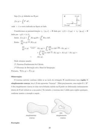 γ1
(x, y)
γ2
(x, y0)(x0, y0)
E
T
Seja f(x, y) deﬁnida em por:
f(x, y) =
γ
F · dr ,
onde γ ´e a curva indicada na ﬁgura ao lado.
Consideremos as parametriza¸c˜oes γ1 : [x0, x] → dada por γ1(t) = (t, y0) e γ2 : [y0, y] →
dada por γ2(t) = (x, t).
Assim f(x, y) =
x
x0
A(t, y0)dt +
y
y0
B(x, t)dt.
Ent˜ao:
∂f
∂y
(x, y)
(∗)
== B(x, y).
∂f
∂x
(x, y)
(∗)+(∗∗)
=== A(x, y0) +
y
y0
∂B
∂x
(x, t)dt
hip.
=== A(x, y0) +
+
y
y0
∂A
∂y
(x, t)dt
(∗)
== A(x, y0) + A(x, y) − A(x, y0) =
= A(x, y).
Onde estamos usando:
(*) Teorema Fundamental do C´alculo.
(**)Teorema de Deriva¸c˜ao sob o Sinal de Integra¸c˜ao.
Portanto, f(x, y) = F(x, y).
Observa¸c˜ao:
O teorema anterior continua v´alido se ao inv´es do retˆangulo considerarmos uma regi˜ao Ω
simplesmente conexa, isto ´e, Ω n˜ao apresenta “buracos”. [Mais precisamente, uma regi˜ao Ω ⊂ Rn
´e dita simplesmente conexa se toda curva fechada contida em Ω puder ser deformada continuamente
dentro de Ω at´e reduzir-se a um ponto.] No entanto, o teorema n˜ao ´e v´alido para regi˜oes quaisquer,
conforme mostra o exemplo a seguir.
conexa
simplesmente
n˜ao
conexa
simplesmente
Exemplo:
20
 