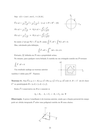 E
T
a
γ
y
x
}
Seja γ(t) = (cos t , sen t) , t ∈ [0, 2π].
F(x, y) =
−y
x2 + y2
i +
x
x2 + y2
j ; (x, y) ∈ D = R2
− {0}
A(x, y) =
−y
x2 + y2
⇒ Ay(x, y) =
y2 − x2
(x2 + y2)2
B(x, y) =
x
x2 + y2
⇒ Bx(x, y) =
y2 − x2
(x2 + y2)2
Se existir f tal que f = F em D , ent˜ao
γ
F q dr =
γ
f q dr = 0.
Mas, calculando pela deﬁni¸c˜ao,
γ
F q dr =
2π
0
1dt = 2π = 0 .
Portanto, f deﬁnida em D com a propriedade acima.
No entanto, para qualquer curva fechada Λ contida em um retˆangulo contido em D teremos:
x
y
Λ
%
T
Er
Λ
F p dr = 0
Um resultado an´alogo ao teorema anterior
tamb´em ´e v´alido para R3 . Vejamos.
Teorema 11. Seja F(x, y, z) = A(x, y, z)i+B(x, y, z)j +C(x, y, z)k onde A , B e C s˜ao de classe
C1 no paralelep´ıpedo = [a, b] × [c, d] × [e, f].
Ent˜ao F ´e conservativo em se e somente se
Ay = Bx , Az = Cx e Bz = Cy em
Observa¸c˜ao: A prova ´e semelhante `a do teorema anterior, sendo que a fun¸c˜ao potencial do campo
pode ser obtida integrando F sobre uma poligonal contida em como abaixo:
y
x
zT
z
  
 
 ©
q
© T
r
 
 
r
21
 