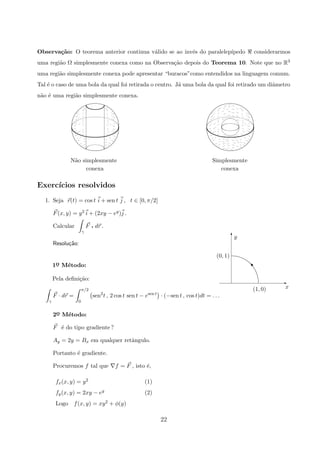 Observa¸c˜ao: O teorema anterior continua v´alido se ao inv´es do paralelep´ıpedo considerarmos
uma regi˜ao Ω simplesmente conexa como na Observa¸c˜ao depois do Teorema 10. Note que no R3
uma regi˜ao simplesmente conexa pode apresentar “buracos”como entendidos na linguagem comum.
Tal ´e o caso de uma bola da qual foi retirada o centro. J´a uma bola da qual foi retirado um diˆametro
n˜ao ´e uma regi˜ao simplesmente conexa.
conexa
N˜ao simplesmente
conexa
Simplesmente
Exerc´ıcios resolvidos
1. Seja r(t) = cos t i + sen t j , t ∈ [0, π/2]
F(x, y) = y2 i + (2xy − ey)j .
Calcular
γ
F q dr .
Resolu¸c˜ao:
x(1, 0)
y
(0, 1)
E
T
s1o
¯ M´etodo:
Pela deﬁni¸c˜ao:
γ
F · dr =
π/2
0
sen2
t , 2 cos t sen t − esen t
· (−sen t , cos t)dt = . . .
2o
¯ M´etodo:
F ´e do tipo gradiente ?
Ay = 2y = Bx em qualquer retˆangulo.
Portanto ´e gradiente.
Procuremos f tal que f = F , isto ´e,
fx(x, y) = y2 (1)
fy(x, y) = 2xy − ey (2)
Logo f(x, y) = xy2 + φ(y)
22
 