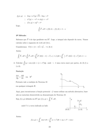 fy(x, y) = 2xy + φ (y)
(2)
=== 2xy − ey
∴ φ (y) = −ey ⇒ φ(y) = −ey
∴ f(x, y) = xy2 − ey
Logo,
γ
F q dr = f(0, 1) − f(1, 0) = 1 − e
3o
¯ M´etodo:
Sabemos que F ´e do tipo gradiente em R2. Logo, a integral n˜ao depende da curva. Vamos
calcular sobre o segmento de (1,0) at´e (0,1).
Consideremos Γ(t) = (1 − t)i + tj , t ∈ [0, 1]
Assim:
γ
F q dr=
Γ
F q dr=
1
0
(t2
, 2t(1 − t) − et
) q (−1, 1)dt=
1
0
−t2
+2t(1−t)−et
dt=1 − e
2. Calcular
γ
(y + sen x)dx + (x + ey
)dy onde γ ´e uma curva suave por partes, de (0, 1) a
(π, 0).
Resolu¸c˜ao:
xπ
1
y
T
E
E
∂A
∂y
=
∂B
∂x
em R2
Portanto vale a condi¸c˜ao do Teorema 10
em qualquer retˆangulo .
Aqui, para encontrarmos a fun¸c˜ao potencial −f vamos utilizar um m´etodo alternativo, base-
ado no racioc´ınio desenvolvido na demonstra¸c˜ao do Teorema 10.
Seja f(x, y) deﬁnida em R2 por f(x, y) =
Γ
F q dr,
Γ1
(x, y)
Γ2
(x, 0)(0, 0)
q
E
T
x
y
E
T
onde Γ ´e a curva indicada ao lado
Assim:
f(x, y) =
x
0
sen t dt +
y
0
(x + et
)dt = xy + ey
− cos x
23
 