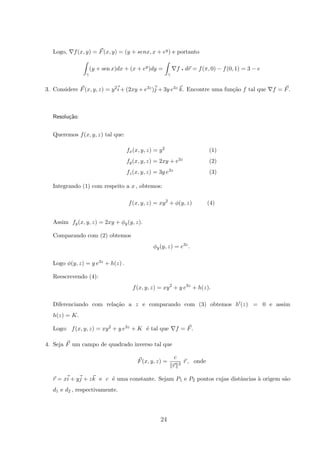 Logo, f(x, y) = F(x, y) = (y + senx, x + ey) e portanto
γ
(y + sen x)dx + (x + ey
)dy =
γ
f q dr = f(π, 0) − f(0, 1) = 3 − e
3. Considere F(x, y, z) = y2i + (2xy + e3z)j + 3y e3z k. Encontre uma fun¸c˜ao f tal que f = F.
Resolu¸c˜ao:
Queremos f(x, y, z) tal que:
fx(x, y, z) = y2 (1)
fy(x, y, z) = 2xy + e3z (2)
fz(x, y, z) = 3y e3z (3)
Integrando (1) com respeito a x , obtemos:
f(x, y, z) = xy2
+ φ(y, z) (4)
Assim fy(x, y, z) = 2xy + φy(y, z).
Comparando com (2) obtemos
φy(y, z) = e3z
.
Logo φ(y, z) = y e3z + h(z) .
Reescrevendo (4):
f(x, y, z) = xy2
+ y e3z
+ h(z).
Diferenciando com rela¸c˜ao a z e comparando com (3) obtemos h (z) = 0 e assim
h(z) = K.
Logo: f(x, y, z) = xy2 + y e3z + K ´e tal que f = F.
4. Seja F um campo de quadrado inverso tal que
F(x, y, z) =
c
r 3
r , onde
r = xi + yj + zk e c ´e uma constante. Sejam P1 e P2 pontos cujas distˆancias `a origem s˜ao
d1 e d2 , respectivamente.
24
 
