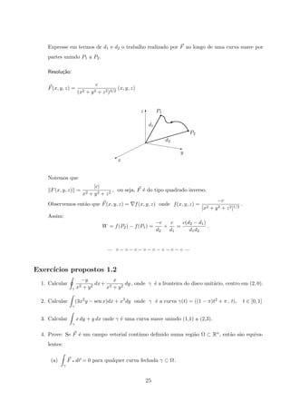 Expresse em termos de d1 e d2 o trabalho realizado por F ao longo de uma curva suave por
partes unindo P1 a P2.
Resolu¸c˜ao:
F(x, y, z) =
c
(x2 + y2 + z2)3/2
(x, y, z)
x
y
P2
d2
d1
P1z
z
%
T
X
r
r
Notemos que
F(x, y, z) =
|c|
x2 + y2 + z2
, ou seja, F ´e do tipo quadrado inverso.
Observemos ent˜ao que F(x, y, z) = f(x, y, z) onde f(x, y, z) =
−c
[x2 + y2 + z2]1/2
.
Assim:
W = f(P2) − f(P1) =
−c
d2
+
c
d1
=
c(d2 − d1)
d1d2
.
— ◦ − ◦ − ◦ − ◦ − ◦ − ◦ − ◦ − ◦ —
Exerc´ıcios propostos 1.2
1. Calcular
γ
−y
x2 + y2
dx+
x
x2 + y2
dy , onde γ ´e a fronteira do disco unit´ario, centro em (2, 0).
2. Calcular
γ
(3x2
y − sen x)dx + x3
dy onde γ ´e a curva γ(t) = ((1 − π)t2 + π , t), t ∈ [0, 1]
3. Calcular
γ
x dy + y dx onde γ ´e uma curva suave unindo (1,1) a (2,3).
4. Prove: Se F ´e um campo vetorial cont´ınuo deﬁnido numa regi˜ao Ω ⊂ Rn, ent˜ao s˜ao equiva-
lentes:
(a)
γ
F q dr = 0 para qualquer curva fechada γ ⊂ Ω .
25
 