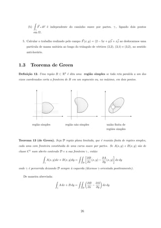 (b)
γ
F q dr ´e independente do caminho suave por partes, γ , ligando dois pontos
em Ω .
5. Calcular o trabalho realizado pelo campo F(x, y) = (2 − 5x + y)i + xj ao deslocarmos uma
part´ıcula de massa unit´aria ao longo do triˆangulo de v´ertices (2,2), (3,1) e (3,2), no sentido
anti-hor´ario.
1.3 Teorema de Green
Deﬁni¸c˜ao 12. Uma regi˜ao B ⊂ R2 ´e dita uma regi˜ao simples se toda reta paralela a um dos
eixos coordenados corta a fronteira de B em um segmento ou, no m´aximo, em dois pontos.
regi˜ao simples
E
T
regi˜oes simples
uni˜ao ﬁnita de
T
E
m
E
T
regi˜ao n˜ao simples
Teorema 13 (de Green). Seja D regi˜ao plana limitada, que ´e reuni˜ao ﬁnita de regi˜oes simples,
cada uma com fronteira constitu´ıda de uma curva suave por partes. Se A(x, y) e B(x, y) s˜ao de
classe C1 num aberto contendo D e a sua fronteira γ , ent˜ao:
γ
A(x, y)dx + B(x, y)dy =
D
∂B
∂x
(x, y) −
∂A
∂y
(x, y) dx dy
onde γ ´e percorrida deixando D sempre `a esquerda (dizemos γ-orientada positivamente).
De maneira abreviada:
γ
A dx + B dy =
D
∂B
∂x
−
∂A
∂y
dx dy
26
 