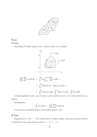 γ
γ
D
γ
B
B B
Prova:
1o
¯ Caso:
Suponhamos D-regi˜ao simples (com o aspecto abaixo, por exemplo)
y
b
a
x
T
x = h2(y)
x = h1(y)

D
T
E
E
y

D
∂B
∂x
(x, y)dx dy =
b
a
dy
h2(y)
h1(y)
∂B
∂x
(x, y)dx =
=
b
a
[B(h2(y), y) − B(h1(y), y)] dy =
=
b
a
B(h2(y), y)dy +
a
b
B(h1(y), y)dy =
γ
B(x, y)dy
A ´ultima igualdade ocorre, uma vez que a parte paralela ao eixo x em nada contribui com a
integral.
Analogamente,
γ
A(x, y)dx = −
D
∂A
∂y
(x, y)dx dy
A soma destas igualdades fornece a prova deste primeiro caso.
2o
¯ Caso:
Suponhamos D = D1 ∪ · · · ∪ Dn reuni˜ao ﬁnita de regi˜oes simples, cada uma com uma fronteira
constitu´ıda de uma curva suave por partes γi , i = 1, . . . , n .
27
 
