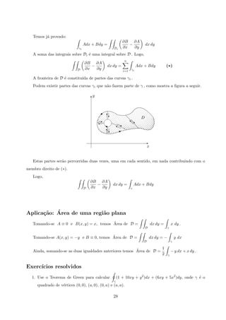 Temos j´a provado:
γi
Adx + Bdy =
Di
∂B
∂x
−
∂A
∂y
dx dy
A soma das integrais sobre Di ´e uma integral sobre D . Logo,
D
∂B
∂x
−
∂A
∂y
dx dy =
n
i=1 γi
Adx + Bdy (*)
A fronteira de D ´e constitu´ıda de partes das curvas γi .
Podem existir partes das curvas γi que n˜ao fazem parte de γ , como mostra a ﬁgura a seguir.
D
x
y
dd‚dds
d
d
dd
cT
Tc
'
E
j‰

T
E
‰
X
©
Estas partes ser˜ao percorridas duas vezes, uma em cada sentido, em nada contribuindo com o
membro direito de (∗).
Logo,
D
∂B
∂x
−
∂A
∂y
dx dy =
γ
Adx + Bdy
Aplica¸c˜ao: ´Area de uma regi˜ao plana
Tomando-se A ≡ 0 e B(x, y) = x, temos ´Area de D =
D
dx dy =
γ
x dy .
Tomando-se A(x, y) = −y e B ≡ 0, temos ´Area de D =
D
dx dy = −
γ
y dx
Ainda, somando-se as duas igualdades anteriores temos ´Area de D =
1
2 γ
− y dx + x dy .
Exerc´ıcios resolvidos
1. Use o Teorema de Green para calcular
γ
(1 + 10xy + y2
)dx + (6xy + 5x2
)dy, onde γ ´e o
quadrado de v´ertices (0, 0), (a, 0), (0, a) e (a, a).
28
 