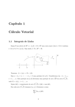 Cap´ıtulo 1
C´alculo Vetorial
1.1 Integrais de Linha
Sejam Ω um aberto de R2
e γ : [a, b] → Ω ⊂ R2
uma curva suave ( isto ´e, γ (t) ´e cont´ınuo
e γ (t) = 0, ∀ t ∈ [a, b] ). Seja ainda f : Ω ⊂ R2
→ R.
R
f
Ω
B
Pi
Pi−1
Aγ
ba
E
j
qq
q
q
q
p p p p p pq q q
T
E ppp
ppp
Tomemos A = γ(a) e B = γ(b).
Seja a = t0 < t1 < · · · < tn = b uma parti¸c˜ao de [a, b]. Consideremos ∆i = ti − ti−1,
i = 1, . . . , n. Esta parti¸c˜ao em [a, b] determina uma parti¸c˜ao do arco AB em arcos Pi−1Pi ,
onde Pi = γ(ti), i = 1, . . . , n.
Sejam ∆Si = comprimento do arco Pi−1Pi e ∆ = max ∆Si .
Em cada arco Pi−1Pi tomamos (ui, vi) e formamos a soma
i
f(ui, vi)∆Si
2
 