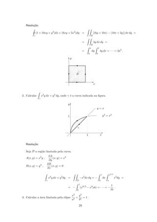 Resolu¸c˜ao:
γ
(1 + 10xy + y2
)dx + (6xy + 5x2
)dy =
R
[(6y + 10x) − (10x + 2y)] dx dy =
=
R
4y dx dy =
=
a
0
dy
a
0
4y dx = · · · = 2a3
.
x
y
R
T
E
'
T
E
c
2. Calcular
γ
x2
y dx + y3
dy, onde γ ´e a curva indicada na ﬁgura.
y3 = x2
y = x
x1
1
y
γ
T
E

©
Resolu¸c˜ao:
Seja D a regi˜ao limitada pela curva.
A(x, y) = x2
y ,
∂A
∂y
(x, y) = x2
B(x, y) = y3
,
∂B
∂x
(x, y) = 0
γ
x2
y dx + y3
dy =
D
−x2
dx dy = −
1
0
dx
x2/3
x
x2
dy =
= −
1
0
(x8/3
− x3
)dx = · · · = −
1
44
.
3. Calcular a ´area limitada pela el´ıpse
x2
a2
+
y2
b2
= 1 .
29
 